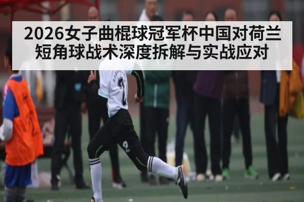 2026女子曲棍球冠军杯中国对荷兰短角球战术深度拆解与实战应对
