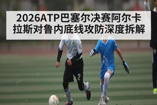 2026ATP巴塞尔决赛阿尔卡拉斯对鲁内底线攻防深度拆解